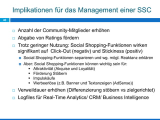 Implikationen für das Management einer SSC
40
 Anzahl der Community-Mitglieder erhöhen
 Abgabe von Ratings fördern
 Trotz geringer Nutzung: Social Shopping-Funktionen wirken
signifikant auf Click-Out (negativ) und Stickiness (positiv)
 Social Shopping-Funktionen separieren und wg. mögl. Reaktanz erklären
 Aber: Social Shopping-Funktionen können wichtig sein für:
 Attraktivität (Akquise und Loyalität)
 Förderung Stöbern
 Impulskäufe
 Werbeerlöse (z.B. Banner und Textanzeigen (AdSense))
 Verweildauer erhöhen (Differenzierung stöbern vs zielgerichtet)
 Logfiles für Real-Time Analytics/ CRM/ Business Intelligence
 