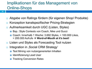 Implikationen für das Management von
Online-Shops
41
 Abgabe von Ratings fördern (für eigenen Shop/ Produkte)
 Konzeption kanalspezifischer Pricing-Strategien
 Aufmerksamkeit durch UGC (Listen, Styles)
 Bsp.: Style Contests von Coach, Nike und Gucci
 Coach: Innerhalb 1 Woche: 3.692 Styles, > 100.000 Likes,
> 200.000 Aufrufe  Word-of-Mouth at it’s best!
 Listen und Styles als Forecasting Tool nutzen
 Integration in ‚Social CRM Strategy‘
 Text Mining von nutzergenerierten Inhalten
 Identifizierung Lead User
 Tracking Conversion Rates
 