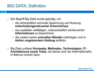 BIG DATA: Definition
9
Quelle: Bitkom 2012
 Der Begriff Big Data wurde geprägt, um
 die wirtschaftlich sinnvolle Gewinnung und Nutzung
entscheidungsrelevanter Erkenntnisse
 aus qualitativ vielfältigen, unterschiedlich strukturierten
Informationen zu bezeichnen,
 die zudem einem schnellen Wandel unterliegen und in
bisher ungekanntem Umfang anfallen.
 Big Data umfasst Konzepte, Methoden, Technologien, IT-
Architekturen sowie Tools, mit denen sich die Informationsflut
in Bahnen lenken lässt.
 