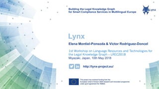 Building the Legal Knowledge Graph
for Smart Compliance Services in Multilingual Europe
http://lynx-project.eu/
Lynx
Elena Montiel-Ponsoda & Víctor Rodríguez-Doncel
1st Workshop on Language Resources and Technologies for
the Legal Knowledge Graph – LREC2018
Miyazaki, Japan, 10th May 2018
 