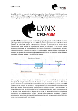 Lynx CFD - ASM
1
LynxCFD consiste en una serie de aplicaciones gratuitas desarrolladas por LYNX Simulations a
partir de librerías CFD de código abierto (OpenFOAM, BlueCFD). La finalidad de este software es
mostrar y despertar el interés de las herramientas CFD al sector del tratamiento de aguas.
Lynx CFD-ASM consiste en una serie de utilidades preparadas para la simulación fluidodinámica
y biológica del reactor biológico de una EDAR. En primer lugar se resuelve la fluidodinámica
(campos de velocidad, presión y turbulencia), mediante las ecuaciones de Navier-Stokes
(promediadas por el método de Reynolds) y el modelo de turbulencia k-ε. El usuario deberá
definir las condiciones de funcionamiento de la oxidación biológica: caudal de agua afluente,
recirculación interna, recirculación externa y caudal purgado. Además, deberá especificarse la
potencia del agitador localizado en la cámara anóxica del reactor. El programa proporciona los
campos de velocidad (escalar y vectorial) en el reactor.
Una vez que se tiene el campo de velocidades, éste podrá ser utilizado para resolver el
transporte de componentes en el licor de mezcla, ya sean inertes o reactivos. En el caso de
querer analizar el rendimiento fluidodinámico del reactor, el usuario deberá pulsar el botón RTD
(distribución de tiempos de residencia). El programa simula el transporte de un trazador inerte
en el agua (ensayo tipo pulso) para el tiempo especificado por el usuario. Como resultados, el
programa proporciona la curva RTD del reactor (también llamada curva E) y su acumulada (curva
F, definida como la integral de E). Aparte de las curvas en la salida del reactor, el programa
proporciona los correspondientes campos E y F calculados durante la simulación. El usuario
podrá analizar la evolución del trazador desplazando la barra de tiempos, pudiendo así detectar
zonas muertas y/o zonas de paso rápido.
 