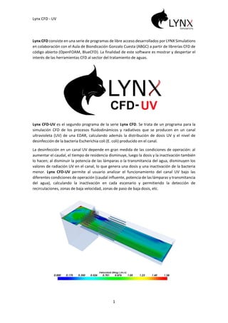 Lynx CFD - UV
1
Lynx CFD consiste en una serie de programas de libre acceso desarrollados por LYNX Simulations
en colaboración con el Aula de Biondicación Gonzalo Cuesta (ABGC) a partir de librerías CFD de
código abierto (OpenFOAM, BlueCFD). La finalidad de este software es mostrar y despertar el
interés de las herramientas CFD al sector del tratamiento de aguas.
Lynx CFD-UV es el segundo programa de la serie Lynx CFD. Se trata de un programa para la
simulación CFD de los procesos fluidodinámicos y radiativos que se producen en un canal
ultravioleta (UV) de una EDAR, calculando además la distribución de dosis UV y el nivel de
desinfección de la bacteria Escherichia coli (E. coli) producido en el canal.
La desinfección en un canal UV depende en gran medida de las condiciones de operación: al
aumentar el caudal, el tiempo de residencia disminuye, luego la dosis y la inactivación también
lo hacen; al disminuir la potencia de las lámparas o la transmitancia del agua, disminuyen los
valores de radiación UV en el canal, lo que genera una dosis y una inactivación de la bacteria
menor. Lynx CFD-UV permite al usuario analizar el funcionamiento del canal UV bajo las
diferentes condiciones de operación (caudal influente, potencia de las lámparas y transmitancia
del agua), calculando la inactivación en cada escenario y permitiendo la detección de
recirculaciones, zonas de baja velocidad, zonas de paso de baja dosis, etc.
 