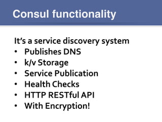 Consul functionality
It’s	
  a	
  service	
  discovery	
  system	
  
•  Publishes	
  DNS	
  
•  k/v	
  Storage	
  
•  Service	
  Publication	
  
•  Health	
  Checks	
  
•  HTTP	
  RESTful	
  API	
  
•  With	
  Encryption!	
  
 