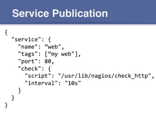 Service Publication
{	
  
	
  	
  "service":	
  {	
  
	
  	
  	
  	
  "name":	
  ”web",	
  
	
  	
  	
  	
  "tags":	
  [”my	
  web"],	
  
	
  	
  	
  	
  "port":	
  80,	
  
	
  	
  	
  	
  "check":	
  {	
  
	
  	
  	
  	
  	
  	
  "script":	
  "/usr/lib/nagios/check_http",	
  
	
  	
  	
  	
  	
  	
  "interval":	
  "10s"	
  
	
  	
  	
  	
  }	
  
	
  	
  }	
  
}	
  
 