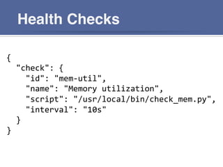 Health Checks
{	
  
	
  	
  "check":	
  {	
  
	
  	
  	
  	
  "id":	
  "mem-­‐util",	
  
	
  	
  	
  	
  "name":	
  "Memory	
  utilization",	
  
	
  	
  	
  	
  "script":	
  "/usr/local/bin/check_mem.py",	
  
	
  	
  	
  	
  "interval":	
  "10s"	
  
	
  	
  }	
  
}	
  
 
