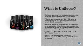  Unilever is a consumer goods company, owning
over 400 products in around 190 countries.
 The company was formed the 193...