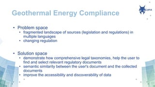 Geothermal Energy Compliance
• Problem space
• fragmented landscape of sources (legislation and regulations) in
multiple languages
• changing regulation
• Solution space
• demonstrate how comprehensive legal taxonomies, help the user to
find and select relevant regulatory documents
• semantic similarity between the user's document and the collected
documents
• improve the accessibility and discoverability of data
 