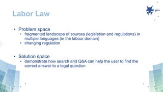 Labor Law
• Problem space
• fragmented landscape of sources (legislation and regulations) in
multiple languages (in the labour domain)
• changing regulation
• Solution space
• demonstrate how search and Q&A can help the user to find the
correct answer to a legal question
 