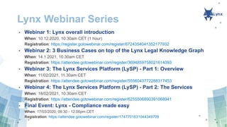 Lynx Webinar Series
• Webinar 1: Lynx overall introduction
When: 10.12.2020, 10.30am CET (1 hour)
Registration: https://register.gotowebinar.com/register/6724354041352177932
• Webinar 2: 3 Business Cases on top of the Lynx Legal Knowledge Graph
When: 14.1.2021, 10.30am CET
Registration: https://attendee.gotowebinar.com/register/3694859758021614093
• Webinar 3: The Lynx Services Platform (LySP) - Part 1: Overview
When: 11/02/2021, 11.30am CET
Registration: https://attendee.gotowebinar.com/register/5556043772288317453
• Webinar 4: The Lynx Services Platform (LySP) - Part 2: The Services
When: 18/02/2021, 10.30am CET
Registration: https://attendee.gotowebinar.com/register/6255506890391068941
• Final Event: Lynx - Compliance made easy
When: 17/03/2020; 09.30 - 12.00pm CET
Registration: https://attendee.gotowebinar.com/register/1747701631044349709
 