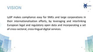 VISION
LySP makes compliance easy for SMEs and large corporations in
their internationalisation efforts, by leveraging and interlinking
European legal and regulatory open data and incorporating a set
of cross-sectoral, cross-lingual digital services.
 