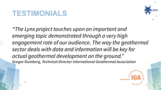 TESTIMONIALS
“The Lynx project touches upon an important and
emerging topic demonstrated through a very high
engagement rate of our audience. The way the geothermal
sector deals with data and information will be key for
actual geothermal development on the ground.”
Gregor Rumberg, Technical Director International Geothermal Association
 