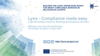 BUILDING THE LEGAL KNOWLEDGE GRAPH
FOR SMART COMPLIANCE SERVICES IN
MULTILINGUAL EUROPE
http://lynx-project.eu/
Lynx - Compliance made easy
Legal Knowledge Graph for Multilingual Compliance Services
Webinar: Lynx overall introduction
10/12/2020, 10.30am-11.30am CET
 