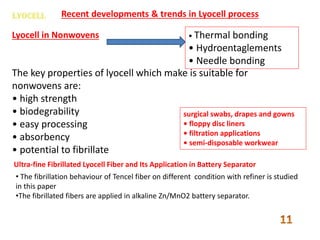 Recent developments & trends in Lyocell process
Lyocell in Nonwovens • Thermal bonding
• Hydroentaglements
• Needle bonding
The key properties of lyocell which make is suitable for
nonwovens are:
• high strength
• biodegrability
• easy processing
• absorbency
• potential to fibrillate
surgical swabs, drapes and gowns
• floppy disc liners
• filtration applications
• semi-disposable workwear
Ultra-fine Fibrillated Lyocell Fiber and Its Application in Battery Separator
• The fibrillation behaviour of Tencel fiber on different condition with refiner is studied
in this paper
•The fibrillated fibers are applied in alkaline Zn/MnO2 battery separator.
 
