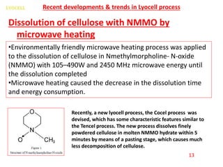 Dissolution of cellulose with NMMO by
microwave heating
Recent developments & trends in Lyocell process
•Environmentally friendly microwave heating process was applied
to the dissolution of cellulose in Nmethylmorpholine- N-oxide
(NMMO) with 105–490W and 2450 MHz microwave energy until
the dissolution completed
•Microwave heating caused the decrease in the dissolution time
and energy consumption.
Recently, a new lyocell process, the Cocel process was
devised, which has some characteristic features similar to
the Tencel process. The new process dissolves finely
powdered cellulose in molten NMMO hydrate within 5
minutes by means of a pasting stage, which causes much
less decomposition of cellulose.
13
 