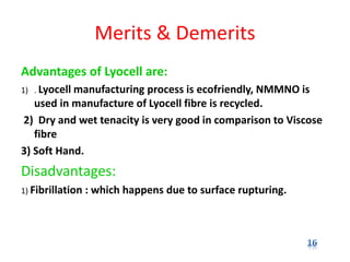 Merits & Demerits
Advantages of Lyocell are:
1) . Lyocell manufacturing process is ecofriendly, NMMNO is
used in manufacture of Lyocell fibre is recycled.
2) Dry and wet tenacity is very good in comparison to Viscose
fibre
3) Soft Hand.
Disadvantages:
1) Fibrillation : which happens due to surface rupturing.
 