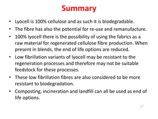 Summary
• Lyocell is 100% cellulose and as such it is biodegradable.
• The fibre has also the potential for re-use and remanufacture.
• 100% lyocell there is the possibility of using the fabrics as a
raw material for regenerated cellulose fibre production. When
present in blends, the end of life options are reduced.
• Low fibrillation variants of lyocell may be resistant to the
regeneration processes and therefore may not be suitable
feedstock for these processes.
• These low fibrillation fibres are also considered to be more
resistant to biodegradation.
• Composting, incineration and landfill can all be used as end of
life options.
 