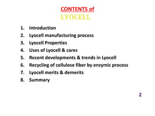 CONTENTS of
1. Introduction
2. Lyocell manufacturing process
3. Lyocell Properties
4. Uses of Lyocell & cares
5. Recent developments & trends in Lyocell
6. Recycling of cellulose fiber by enzymic process
7. Lyocell merits & demerits
8. Summary
 
