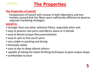 The Properties
The Properties of Lyocell
Comparisons of lyocell with viscose in both laboratory and test
markets proved that the fibres were sufficiently different to deserve
separate marketing strategies.
Lyocell is:
• stronger than any other cellulosic fibres, especially when wet
• easy to process into yarns and fabrics alone or in blends
• easy to blend (unique fibre presentation)
• easy to spin to fine count yarns
• very stable in washing and drying
• thermally stable
• easy to dye to deep vibrant colours
• capable of taking the latest finishing techniques to give unique drape
• comfortable to wear
 