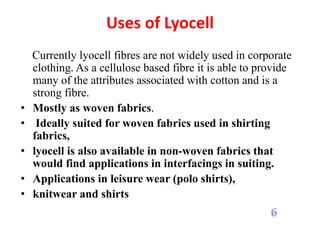Uses of Lyocell
Currently lyocell fibres are not widely used in corporate
clothing. As a cellulose based fibre it is able to provide
many of the attributes associated with cotton and is a
strong fibre.
• Mostly as woven fabrics.
• Ideally suited for woven fabrics used in shirting
fabrics,
• lyocell is also available in non-woven fabrics that
would find applications in interfacings in suiting.
• Applications in leisure wear (polo shirts),
• knitwear and shirts
 