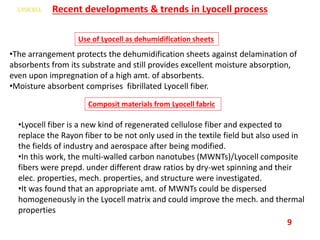 Recent developments & trends in Lyocell process
Use of Lyocell as dehumidification sheets
•The arrangement protects the dehumidification sheets against delamination of
absorbents from its substrate and still provides excellent moisture absorption,
even upon impregnation of a high amt. of absorbents.
•Moisture absorbent comprises fibrillated Lyocell fiber.
Composit materials from Lyocell fabric
•Lyocell fiber is a new kind of regenerated cellulose fiber and expected to
replace the Rayon fiber to be not only used in the textile field but also used in
the fields of industry and aerospace after being modified.
•In this work, the multi-walled carbon nanotubes (MWNTs)/Lyocell composite
fibers were prepd. under different draw ratios by dry-wet spinning and their
elec. properties, mech. properties, and structure were investigated.
•It was found that an appropriate amt. of MWNTs could be dispersed
homogeneously in the Lyocell matrix and could improve the mech. and thermal
properties
9
 