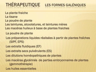 THÉRAPEUTIQUE LES FORMES GALÉNIQUES
La poudre de plante
Les préparations liquides réalisées à partir de plantes fraîches
(SIPF, EPS)
Les extraits fluidiques (EF)
Les extraits secs pulvérulents (ES)
Les dilutions homéopathiques de plantes
Les macéras glycérinés de parties embryonnaires de plantes
(gemmothérapie)
Les huiles essentielles
La plante fraiche
La tisane
La poudre de plante
Les teintures, alcoolatures, et teintures mères
Les macéras huileux à base de plantes fraiches
 