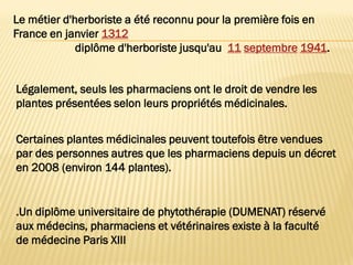 .Un diplôme universitaire de phytothérapie (DUMENAT) réservé
aux médecins, pharmaciens et vétérinaires existe à la faculté
de médecine Paris XIII
Le métier d'herboriste a été reconnu pour la première fois en
France en janvier 1312
diplôme d'herboriste jusqu'au 11 septembre 1941.
Légalement, seuls les pharmaciens ont le droit de vendre les
plantes présentées selon leurs propriétés médicinales.
Certaines plantes médicinales peuvent toutefois être vendues
par des personnes autres que les pharmaciens depuis un décret
en 2008 (environ 144 plantes).
 