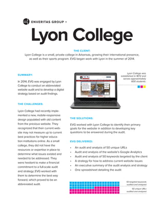 THE CHALLENGES:
Lyon College had recently imple-
mented a new, mobile-responsive
design populated with old content
from the previous website. They
recognized that their current web-
site may not measure up to current
best practices for higher educa-
tion institutions online. As a small
college, they did not have the
resources or expertise in place to
determine what issues existed and
needed to be addressed. They
were hesitant to make a ﬁnancial
commitment to a full-scale audit
and strategy; EVG worked with
them to determine the best way
forward, which proved to be an
abbreviated audit.
Lyon College
THE SOLUTIONS:
EVG worked with Lyon College to identify their primary
goals for the website in addition to developing key
questions to be answered during the audit.
EVG DELIVERED:
• An audit and analysis of 50 unique URLs
• Audit and analysis of the website’s Google Analytics
• Audit and analysis of 50 keywords targeted by the client
• A strategy for how to address current website issues
• An executive summary of the audit analysis and strategy
• One spreadsheet detailing the audit
THE CLIENT:
Lyon College is a small, private college in Arkansas, growing their international presence,
as well as their sports program. EVG began work with Lyon in the summer of 2014.
Lyon College was
established in 1872 and
serves approximately
600 students.
SUMMARY:
In 2014, EVG was engaged by Lyon
College to conduct an abbreviated
website audit and to develop a digital
strategy based on audit ﬁndings.
50 unique URLs
audited and analyzed
50 targeted keywords
audited and analyzed
ENVERITAS GROUP +
 