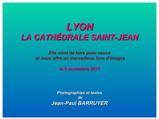 LYON LA CATHÉDRALE SAINT-JEAN Elle vient de faire peau neuve et nous offre un merveilleux livre d’images le 6 novembre 2011 Photographies et textes de Jean-Paul BARRUYER 