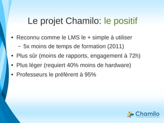 Le projet Chamilo: le positif
● Reconnu comme le LMS le + simple à utiliser
– 5x moins de temps de formation (2011)
● Plus sûr (moins de rapports, engagement à 72h)
● Plus léger (requiert 40% moins de hardware)
● Professeurs le préfèrent à 95%
 