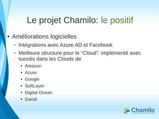 Le projet Chamilo: le positif
● Améliorations logicielles
– Intégrations avec Azure AD et Facebook
– Meilleure structure pour le “Cloud”: implémenté avec
succès dans les Clouds de
● Amazon
● Azure
● Google
● SoftLayer
● Digital Ocean
● Gandi
 