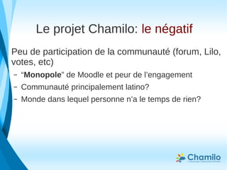 Le projet Chamilo: le négatif
Peu de participation de la communauté (forum, Lilo,
votes, etc)
– “Monopole” de Moodle et peur de l’engagement
– Communauté principalement latino?
– Monde dans lequel personne n’a le temps de rien?
 