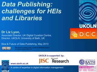 A centre of expertise in digital information management
www.ukoln.ac.uk
UKOLN is supported by:
Data Publishing:
challenges for HEIs
and Libraries
Dr Liz Lyon,
Associate Director, UK Digital Curation Centre,
Director, UKOLN, University of Bath, UK
Now & Future of Data Publishing, May 2013
This work is licensed under a Creative Commons Licence
Attribution-ShareAlike 2.0
 