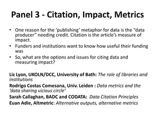 Panel 3 - Citation, Impact, Metrics
• One reason for the ‘publishing’ metaphor for data is the “data
producer” needing credit. Citation is the article’s measure of
impact.
• Funders and institutions want to know how useful their funding
was
• So, what are the options and issues for citing data and
measuring impact?
Liz Lyon, UKOLN/DCC, University of Bath: The role of libraries and
institutions
Rodrigo Costas Comesana, Univ. Leiden : Data metrics and the
‘data sharing vicious circle’
Sarah Callaghan, BADC and CODATA: Data Citation Principles
Euan Adie, Altmetric: Alternative outputs, alternative metrics
 