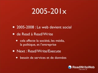 2005-201x
• 2005-2008 : Le web devient social
• de Read à Read/Write
 •   cela affecte la société, les média,
     la politique, et l’entreprise

• Next : Read/Write/Execute
 •   besoin de services et de données
 