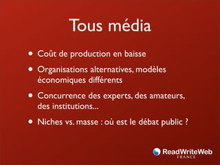 Tous média
• Coût de production en baisse
• Organisations alternatives, modèles
  économiques différents
• Concurrence des experts, des amateurs,
  des institutions...
• Niches vs. masse : où est le débat public ?
 