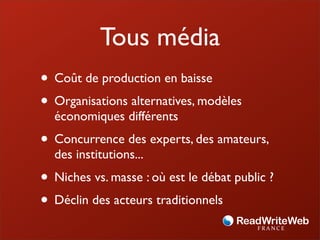 Tous média
• Coût de production en baisse
• Organisations alternatives, modèles
  économiques différents
• Concurrence des experts, des amateurs,
  des institutions...
• Niches vs. masse : où est le débat public ?
• Déclin des acteurs traditionnels
 