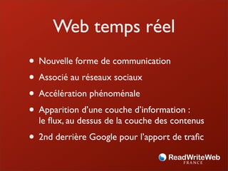 Web temps réel
• Nouvelle forme de communication
• Associé au réseaux sociaux
• Accélération phénoménale
• Apparition d’une couche d’information :
  le ﬂux, au dessus de la couche des contenus
• 2nd derrière Google pour l’apport de traﬁc
 