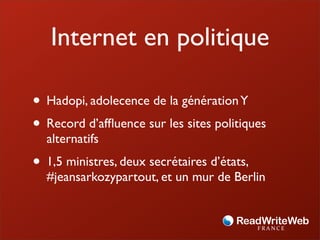Internet en politique

• Hadopi, adolecence de la génération Y
• Record d’afﬂuence sur les sites politiques
  alternatifs
• 1,5 ministres, deux secrétaires d’états,
  #jeansarkozypartout, et un mur de Berlin
 