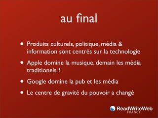 au ﬁnal
• Produits culturels, politique, média &
  information sont centrés sur la technologie
• Apple domine la musique, demain les média
  traditionels ?
• Google domine la pub et les média
• Le centre de gravité du pouvoir a changé
 