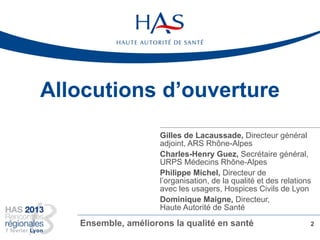 Allocutions d’ouverture
2Ensemble, améliorons la qualité en santé
Gilles de Lacaussade, Directeur général
adjoint, ARS Rhône-Alpes
Charles-Henry Guez, Secrétaire général,
URPS Médecins Rhône-Alpes
Philippe Michel, Directeur de
l’organisation, de la qualité et des relations
avec les usagers, Hospices Civils de Lyon
Dominique Maigne, Directeur,
Haute Autorité de Santé
 
