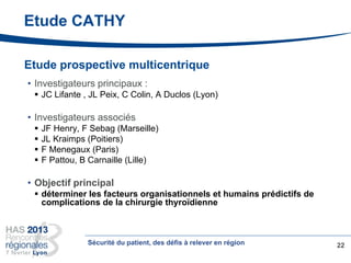 Etude CATHY
Etude prospective multicentrique
• Investigateurs principaux :
 JC Lifante , JL Peix, C Colin, A Duclos (Lyon)
• Investigateurs associés
 JF Henry, F Sebag (Marseille)
 JL Kraimps (Poitiers)
 F Menegaux (Paris)
 F Pattou, B Carnaille (Lille)
• Objectif principal
 déterminer les facteurs organisationnels et humains prédictifs de
complications de la chirurgie thyroïdienne
22Sécurité du patient, des défis à relever en région
 