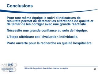 Conclusions
Pour une même équipe le suivi d’indicateurs de
résultats permet de détecter les altérations de qualité et
de tenter de les corriger avec une grande réactivité.
Nécessite une grande confiance au sein de l’équipe.
L’étape ultérieure est l’évaluation individuelle.
Porte ouverte pour la recherche en qualité hospitalière.
26Sécurité du patient, des défis à relever en région
 