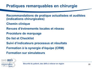 Recommandations de pratique actualisées et auditées
(indications chirurgicales)
Chemin clinique
Revues d’évènements locales et réseau
Procédure de marquage
Do list et Checklist
Suivi d’indicateurs processus et résultats
Formation à la synergie d’équipe (CRM)
Formation sur simulateurs
29
Pratiques remarquables en chirurgie
Sécurité du patient, des défis à relever en région
 