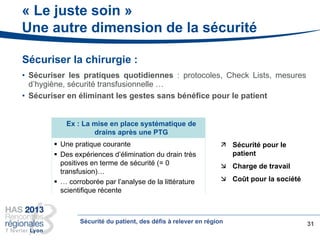 « Le juste soin »
Une autre dimension de la sécurité
31
 Une pratique courante
 Des expériences d’élimination du drain très
positives en terme de sécurité (= 0
transfusion)…
 … corroborée par l’analyse de la littérature
scientifique récente
Ex : La mise en place systématique de
drains après une PTG
Sécuriser la chirurgie :
• Sécuriser les pratiques quotidiennes : protocoles, Check Lists, mesures
d’hygiène, sécurité transfusionnelle …
• Sécuriser en éliminant les gestes sans bénéfice pour le patient
 Sécurité pour le
patient
 Charge de travail
 Coût pour la société
Sécurité du patient, des défis à relever en région
 