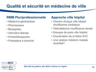 Qualité et sécurité en médecine de ville
RMM Pluriprofessionnelle
• Médecins généralistes
• Pharmaciens
• Biologistes
• Infirmière libérale
• Kinésithérapeuthe
• Prestataire à domicile
38
Approche ville hôpital
• Chemin clinique ville hôpital
insuffisance cardiaque
• Télémédecine insuffisance rénale
• Groupes de pairs ville hôpital
• Coordination de la filière AVC
• Une relation médecin malade
revisitée?
Sécurité du patient, des défis à relever en région
 