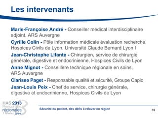 Les intervenants
Marie-Françoise André - Conseiller médical interdisciplinaire
adjoint, ARS Auvergne
Cyrille Colin - Pôle information médicale évaluation recherche,
Hospices Civils de Lyon, Université Claude Bernard Lyon I
Jean-Christophe Lifante - Chirurgien, service de chirurgie
générale, digestive et endocrinienne, Hospices Civils de Lyon
Anne Mignot - Conseillère technique régionale en soins,
ARS Auvergne
Clarisse Paget - Responsable qualité et sécurité, Groupe Capio
Jean-Louis Peix - Chef de service, chirurgie générale,
digestive et endocrinienne, Hospices Civils de Lyon
39Sécurité du patient, des défis à relever en région
 
