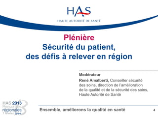Plénière
Sécurité du patient,
des défis à relever en région
4Ensemble, améliorons la qualité en santé
Modérateur
René Amalberti, Conseiller sécurité
des soins, direction de l’amélioration
de la qualité et de la sécurité des soins,
Haute Autorité de Santé
 