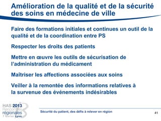 Amélioration de la qualité et de la sécurité
des soins en médecine de ville
Faire des formations initiales et continues un outil de la
qualité et de la coordination entre PS
Respecter les droits des patients
Mettre en œuvre les outils de sécurisation de
l’administration du médicament
Maîtriser les affections associées aux soins
Veiller à la remontée des informations relatives à
la survenue des événements indésirables
41Sécurité du patient, des défis à relever en région
 