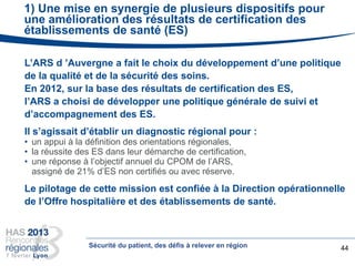 1) Une mise en synergie de plusieurs dispositifs pour
une amélioration des résultats de certification des
établissements de santé (ES)
L’ARS d ’Auvergne a fait le choix du développement d’une politique
de la qualité et de la sécurité des soins.
En 2012, sur la base des résultats de certification des ES,
l’ARS a choisi de développer une politique générale de suivi et
d’accompagnement des ES.
Il s’agissait d’établir un diagnostic régional pour :
• un appui à la définition des orientations régionales,
• la réussite des ES dans leur démarche de certification,
• une réponse à l’objectif annuel du CPOM de l’ARS,
assigné de 21% d’ES non certifiés ou avec réserve.
Le pilotage de cette mission est confiée à la Direction opérationnelle
de l’Offre hospitalière et des établissements de santé.
44Sécurité du patient, des défis à relever en région
 