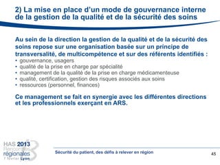 2) La mise en place d’un mode de gouvernance interne
de la gestion de la qualité et de la sécurité des soins
45
Au sein de la direction la gestion de la qualité et de la sécurité des
soins repose sur une organisation basée sur un principe de
transversalité, de multicompétence et sur des référents identifiés :
• gouvernance, usagers
• qualité de la prise en charge par spécialité
• management de la qualité de la prise en charge médicamenteuse
• qualité, certification, gestion des risques associés aux soins
• ressources (personnel, finances)
Ce management se fait en synergie avec les différentes directions
et les professionnels exerçant en ARS.
Sécurité du patient, des défis à relever en région
 